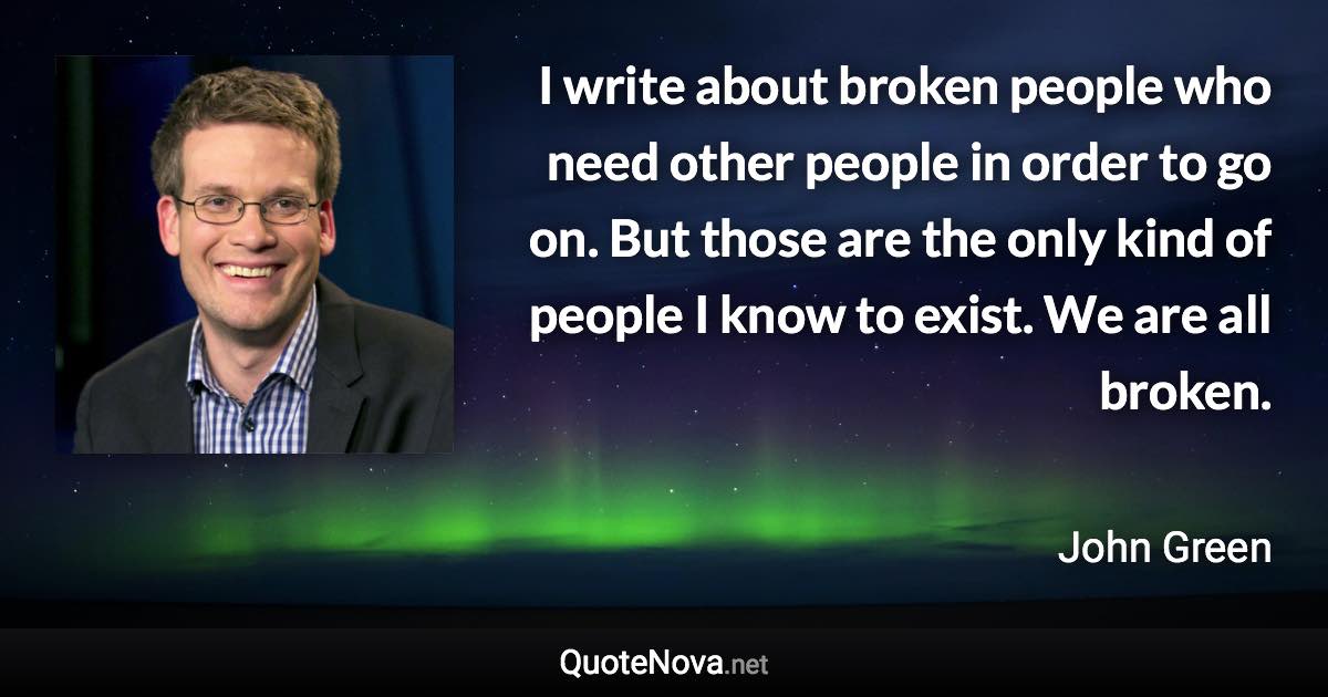 I write about broken people who need other people in order to go on. But those are the only kind of people I know to exist. We are all broken. - John Green quote