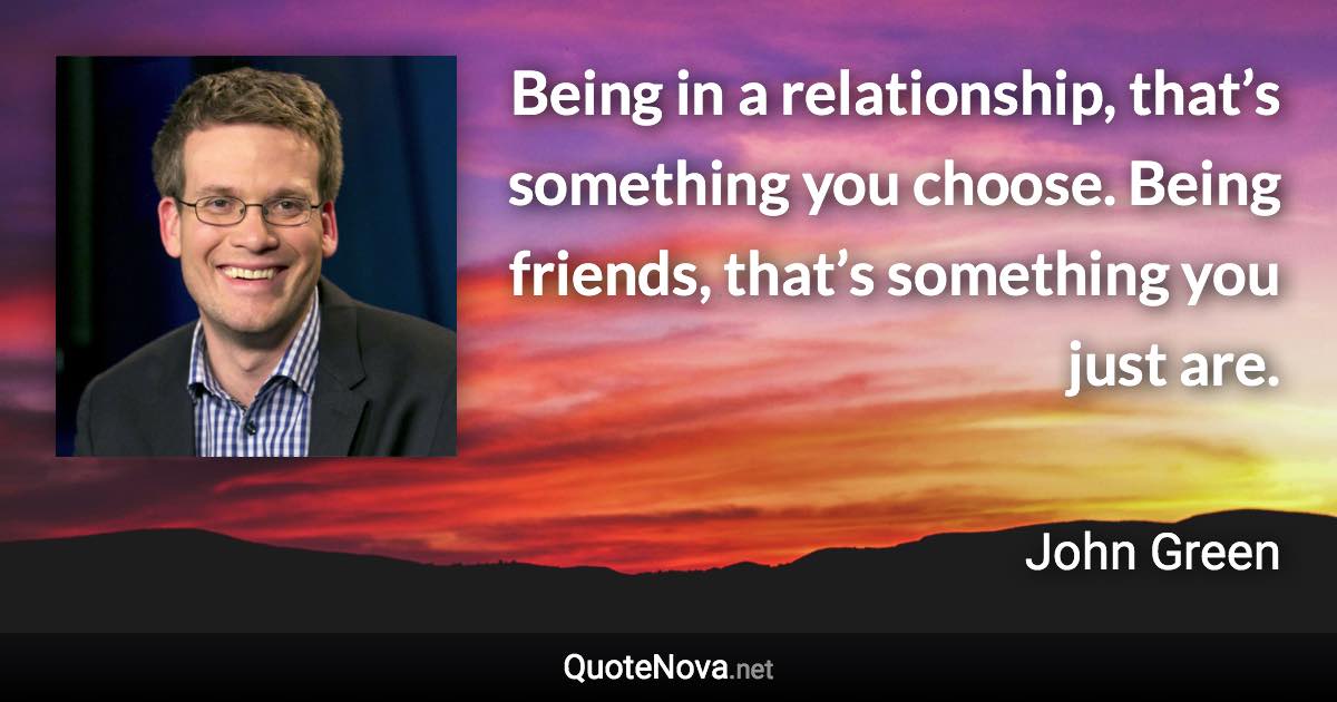 Being in a relationship, that’s something you choose. Being friends, that’s something you just are. - John Green quote