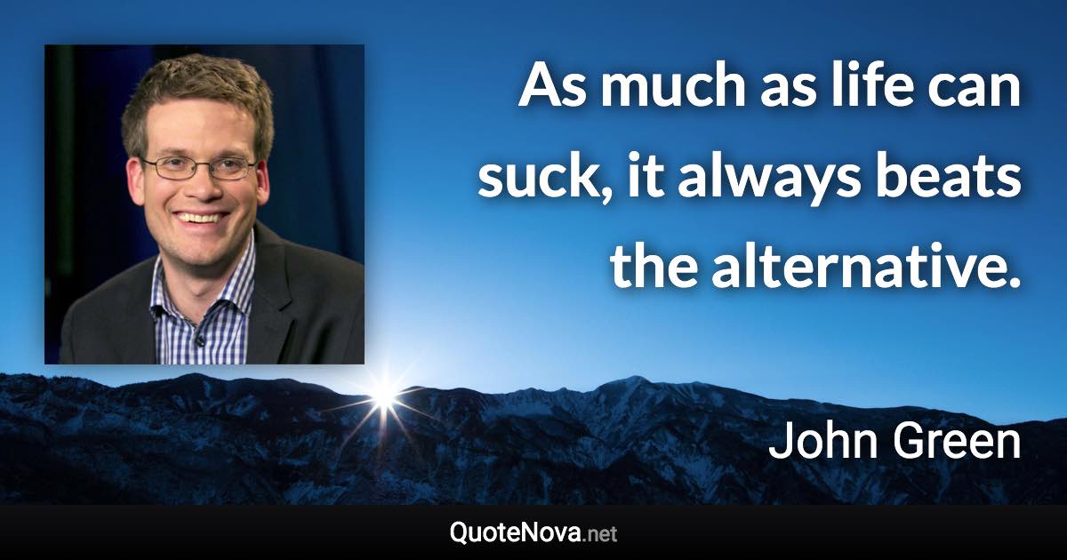 As much as life can suck, it always beats the alternative. - John Green quote