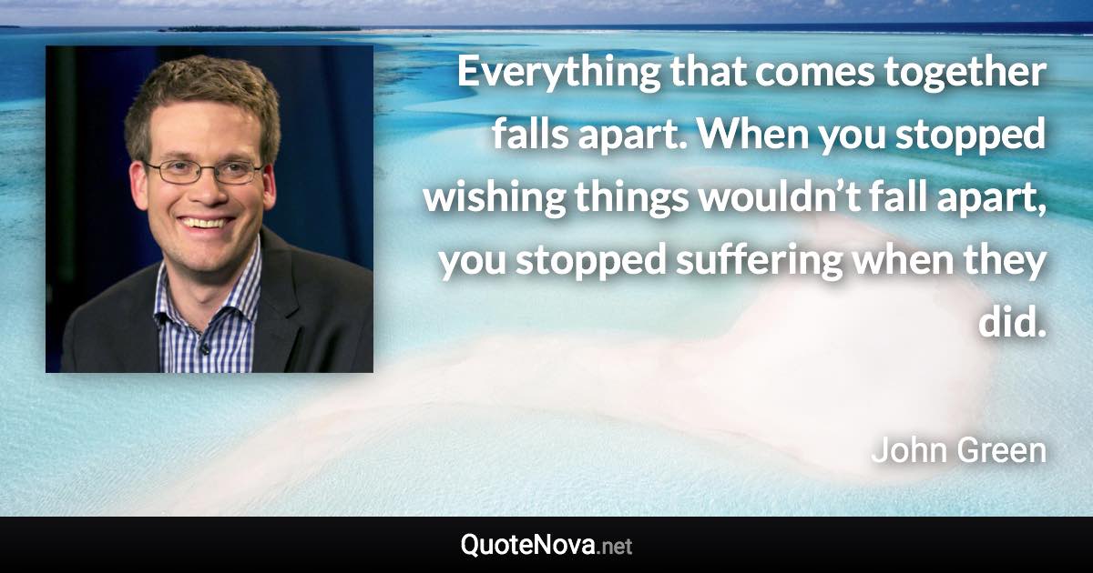 Everything that comes together falls apart. When you stopped wishing things wouldn’t fall apart, you stopped suffering when they did. - John Green quote