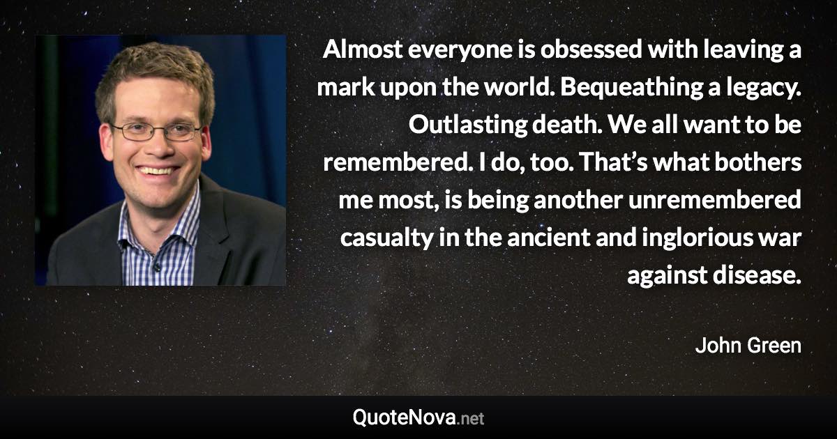 Almost everyone is obsessed with leaving a mark upon the world. Bequeathing a legacy. Outlasting death. We all want to be remembered. I do, too. That’s what bothers me most, is being another unremembered casualty in the ancient and inglorious war against disease. - John Green quote