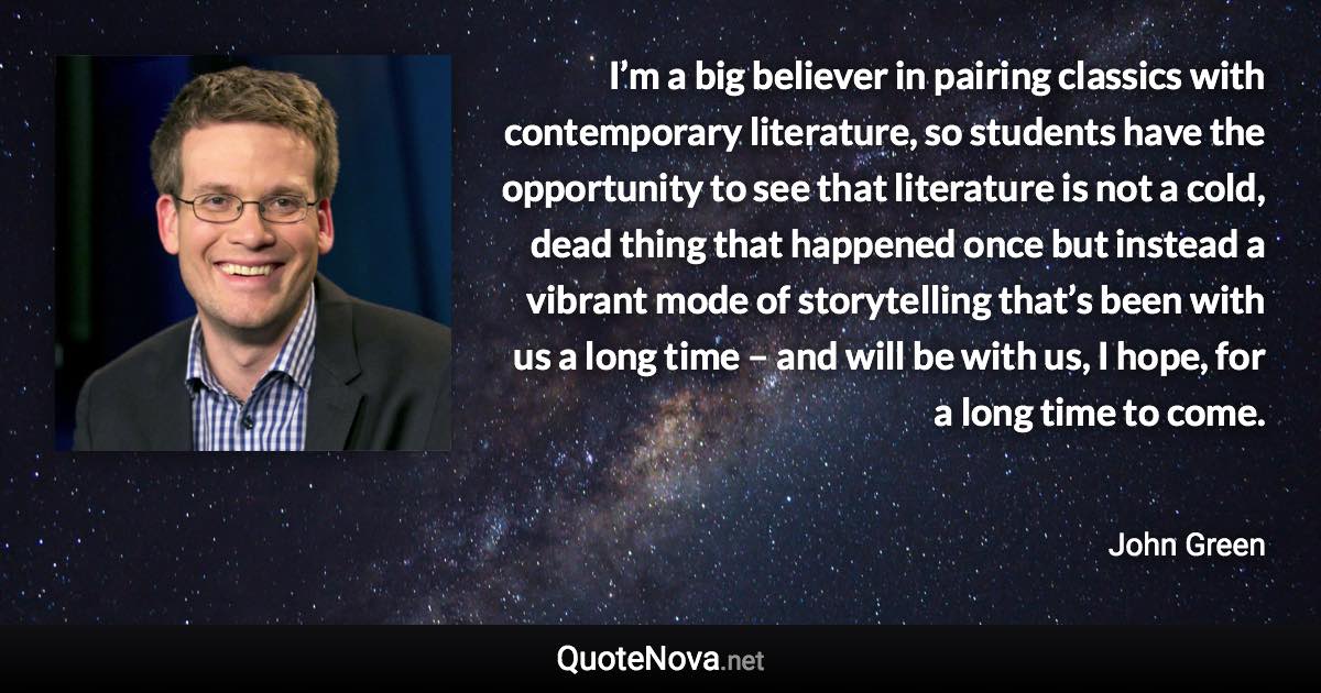 I’m a big believer in pairing classics with contemporary literature, so students have the opportunity to see that literature is not a cold, dead thing that happened once but instead a vibrant mode of storytelling that’s been with us a long time – and will be with us, I hope, for a long time to come. - John Green quote