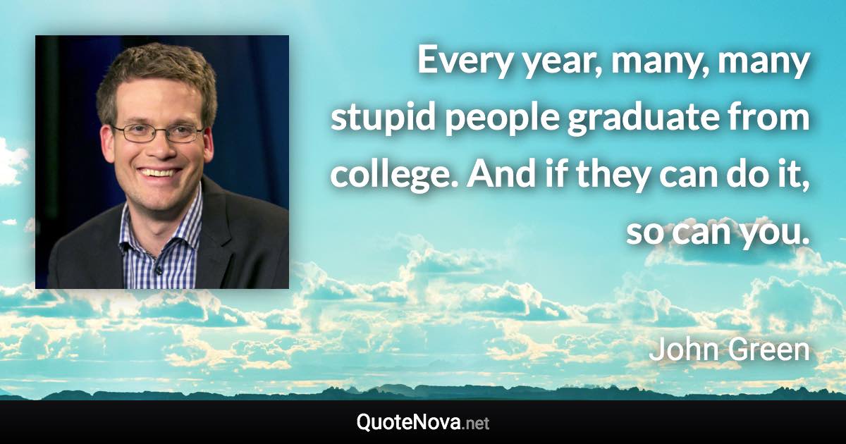 Every year, many, many stupid people graduate from college. And if they can do it, so can you. - John Green quote