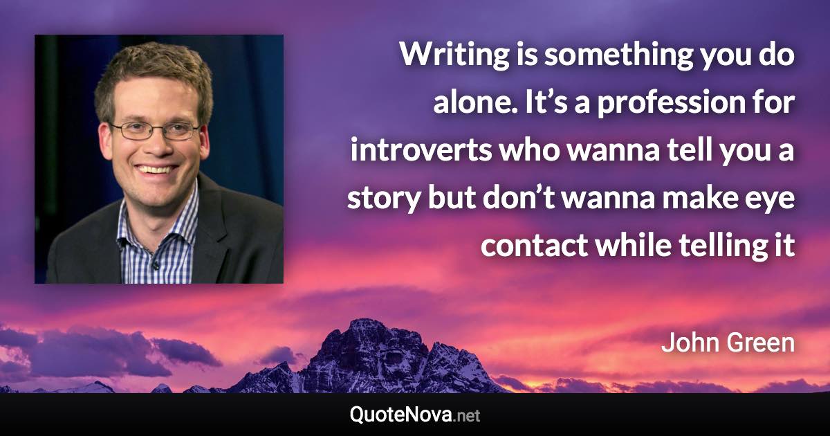 Writing is something you do alone. It’s a profession for introverts who wanna tell you a story but don’t wanna make eye contact while telling it - John Green quote