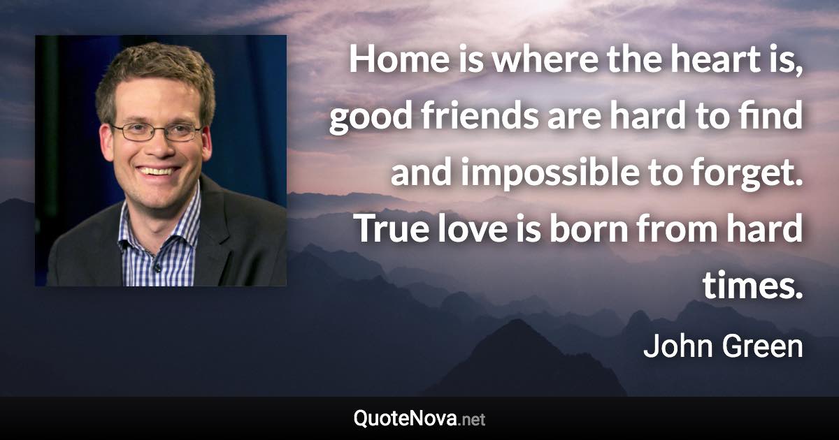 Home is where the heart is, good friends are hard to find and impossible to forget. True love is born from hard times. - John Green quote