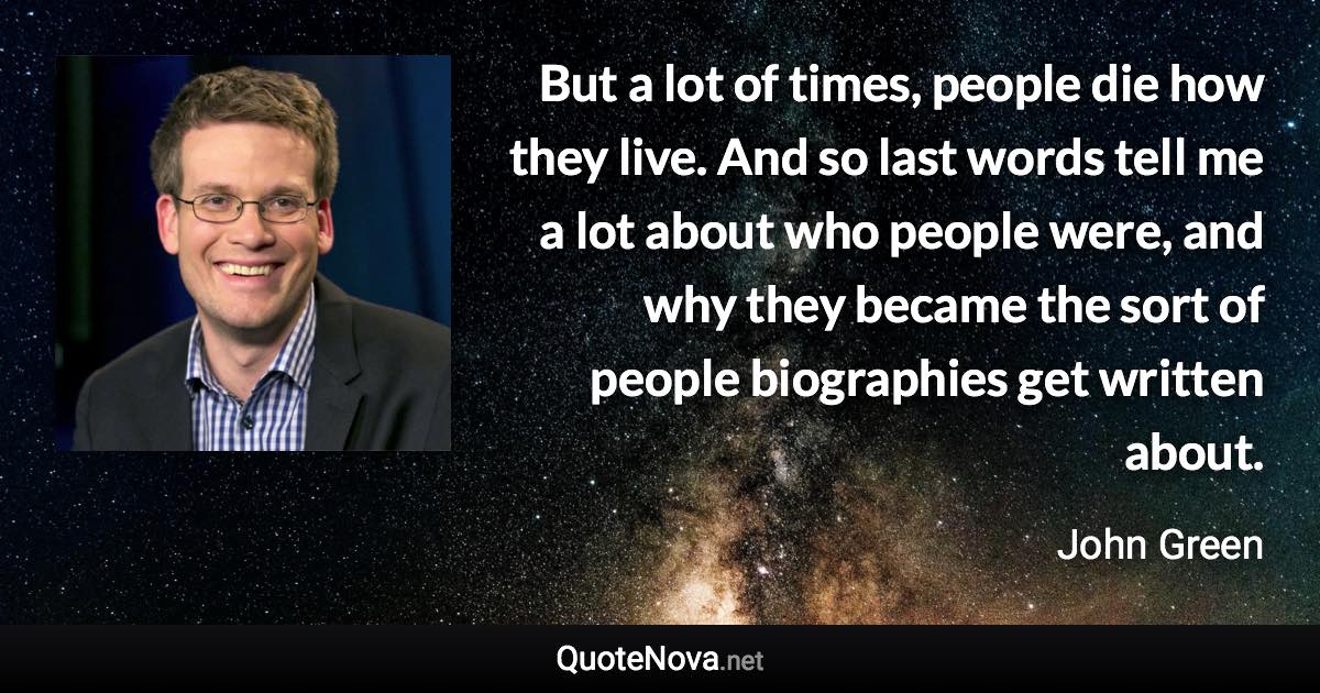 But a lot of times, people die how they live. And so last words tell me a lot about who people were, and why they became the sort of people biographies get written about. - John Green quote