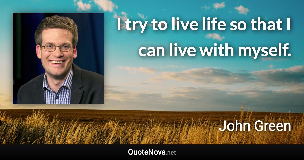 I try to live life so that I can live with myself. - John Green quote