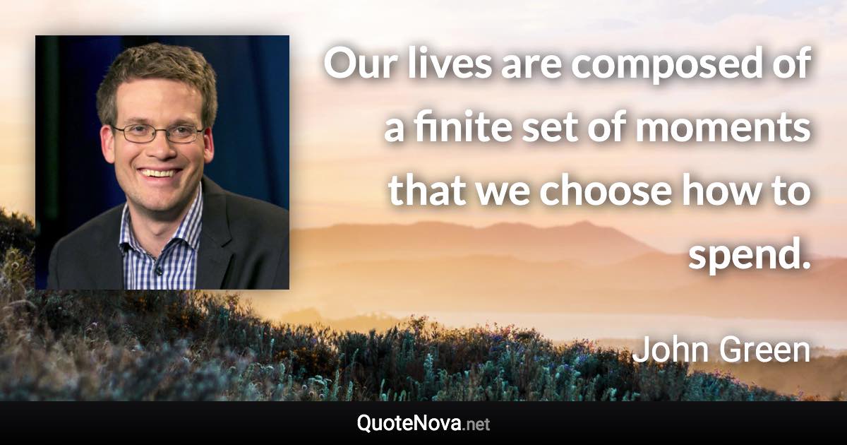 Our lives are composed of a finite set of moments that we choose how to spend. - John Green quote