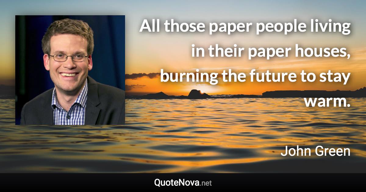 All those paper people living in their paper houses, burning the future to stay warm. - John Green quote