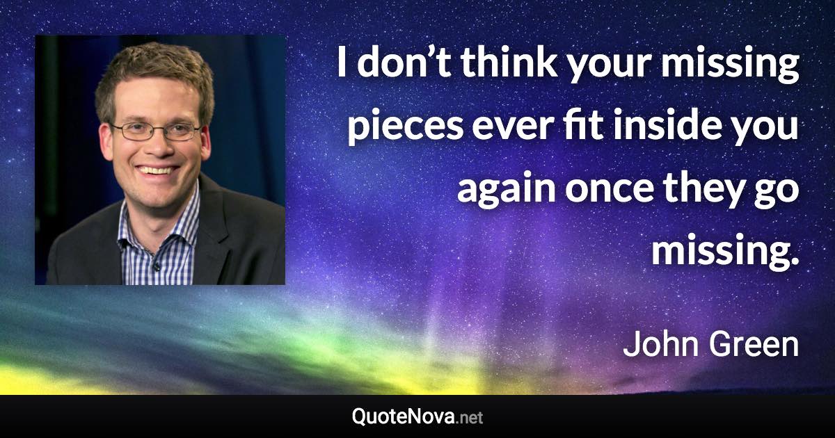 I don’t think your missing pieces ever fit inside you again once they go missing. - John Green quote