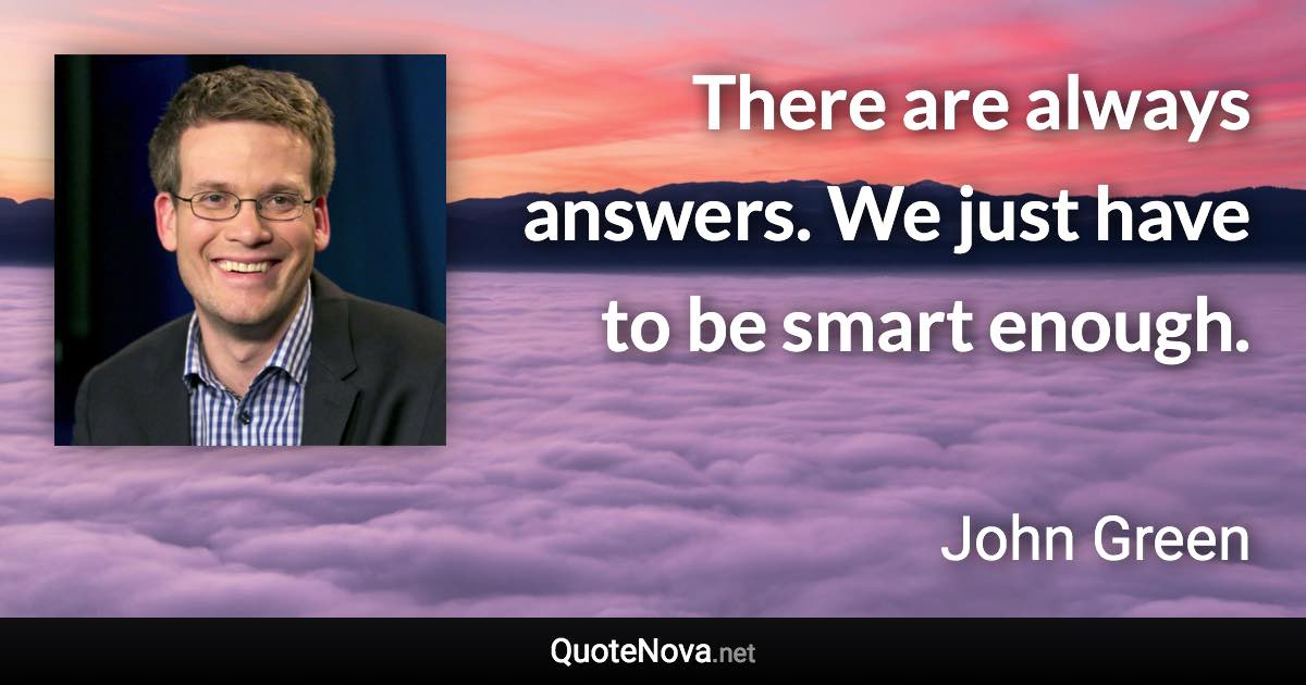 There are always answers. We just have to be smart enough. - John Green quote