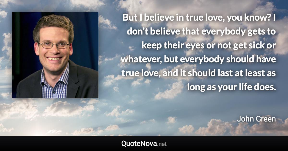 But I believe in true love, you know? I don’t believe that everybody gets to keep their eyes or not get sick or whatever, but everybody should have true love, and it should last at least as long as your life does. - John Green quote