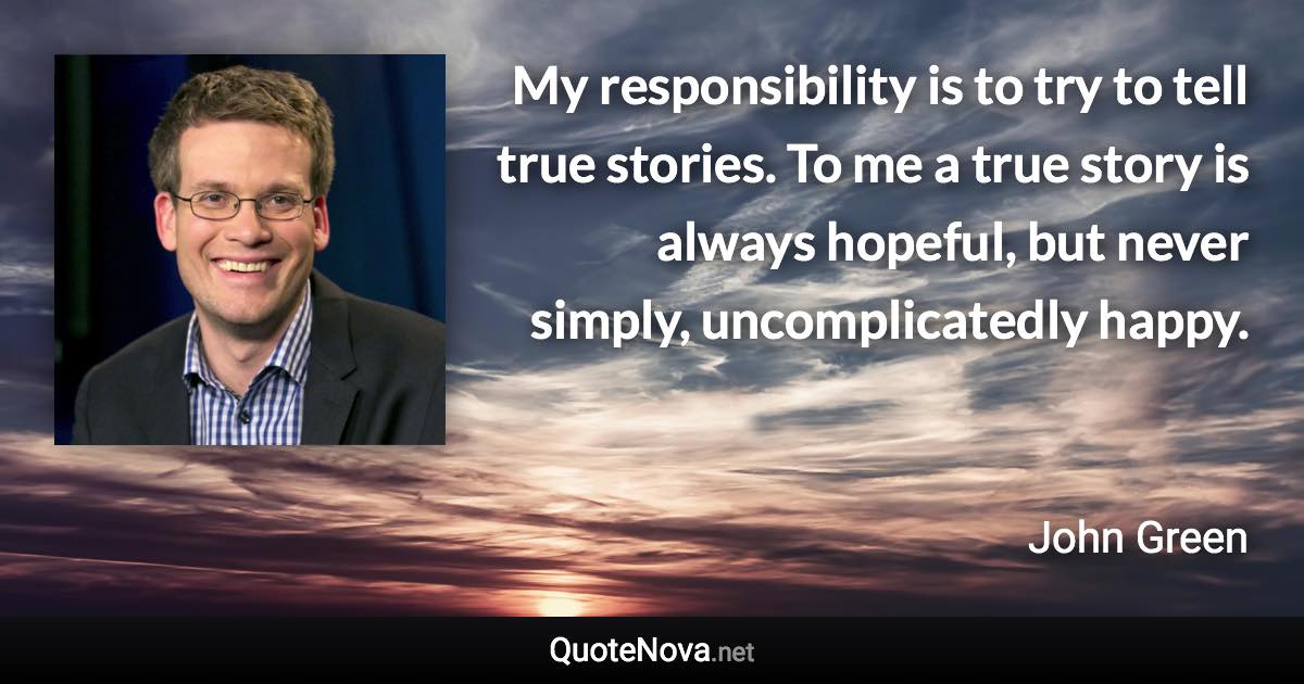 My responsibility is to try to tell true stories. To me a true story is always hopeful, but never simply, uncomplicatedly happy. - John Green quote