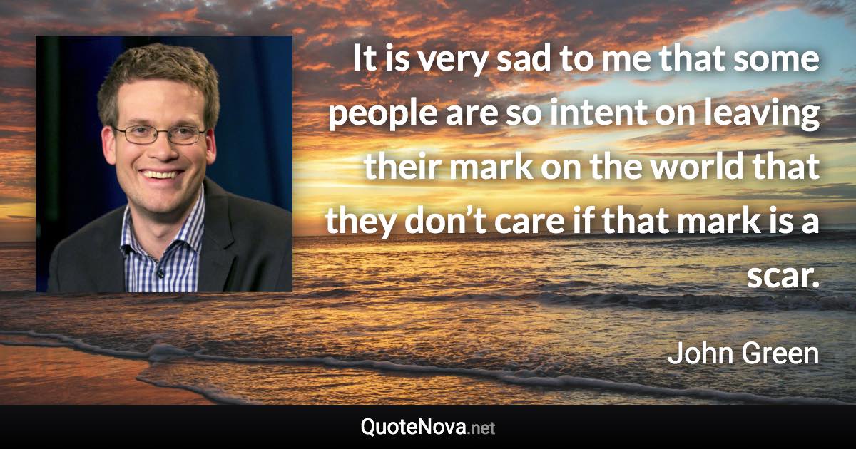 It is very sad to me that some people are so intent on leaving their mark on the world that they don’t care if that mark is a scar. - John Green quote