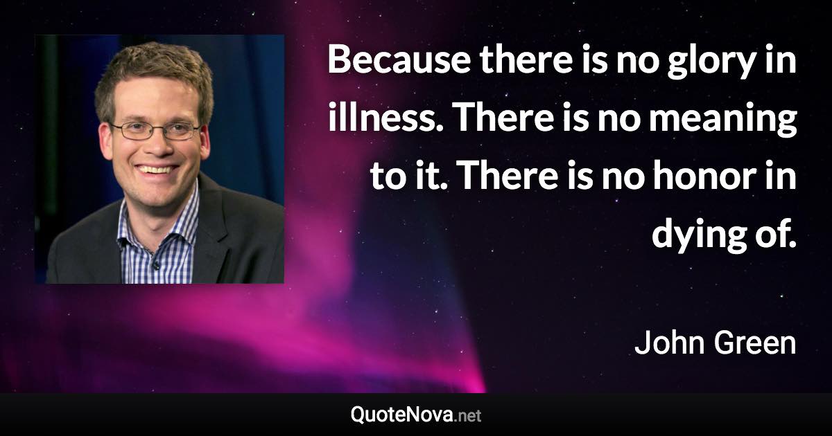 Because there is no glory in illness. There is no meaning to it. There is no honor in dying of. - John Green quote