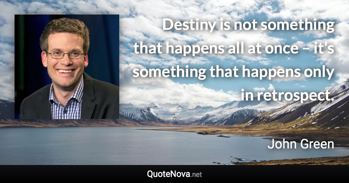 Destiny is not something that happens all at once – it’s something that happens only in retrospect. - John Green quote