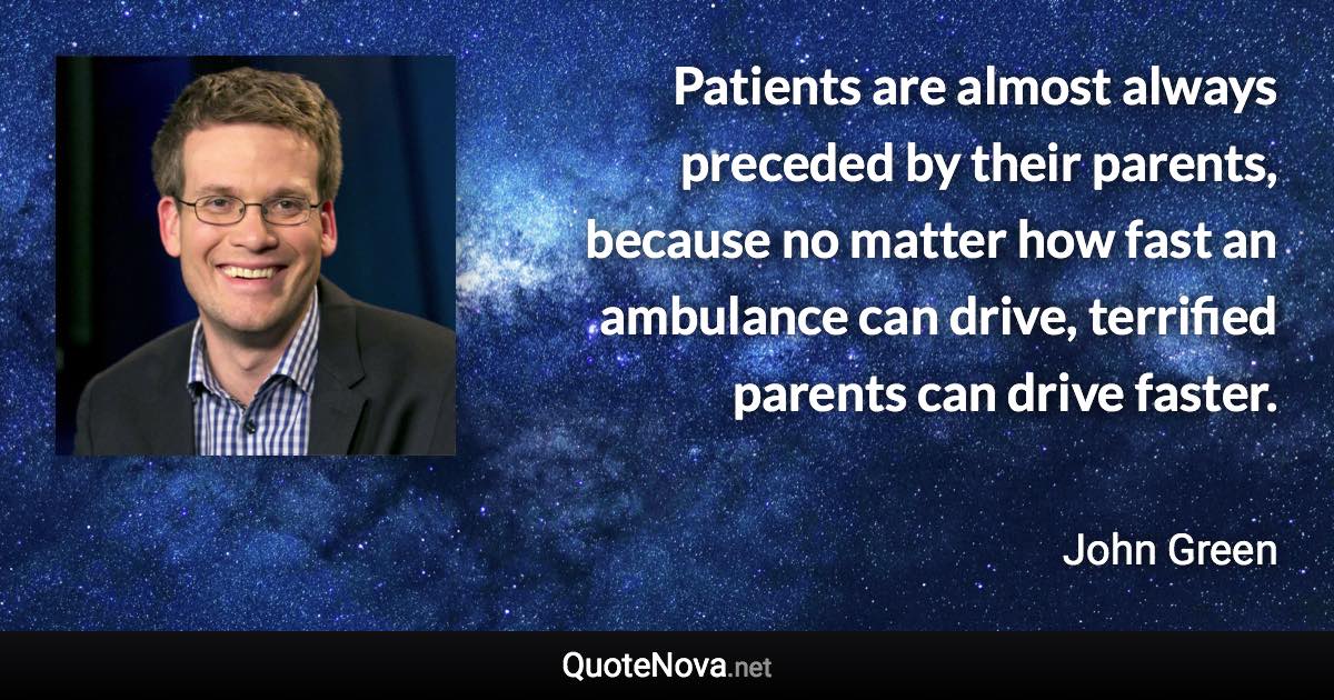 Patients are almost always preceded by their parents, because no matter how fast an ambulance can drive, terrified parents can drive faster. - John Green quote