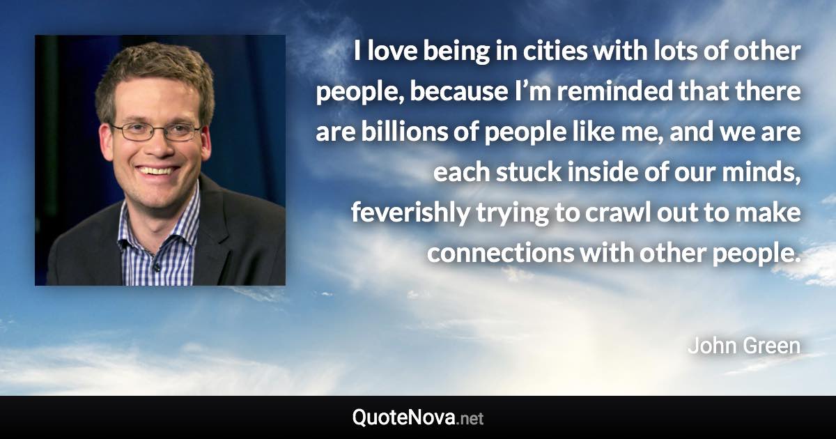 I love being in cities with lots of other people, because I’m reminded that there are billions of people like me, and we are each stuck inside of our minds, feverishly trying to crawl out to make connections with other people. - John Green quote