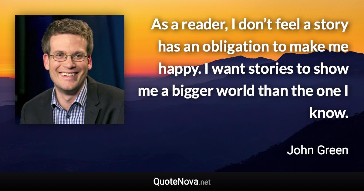 As a reader, I don’t feel a story has an obligation to make me happy. I want stories to show me a bigger world than the one I know. - John Green quote