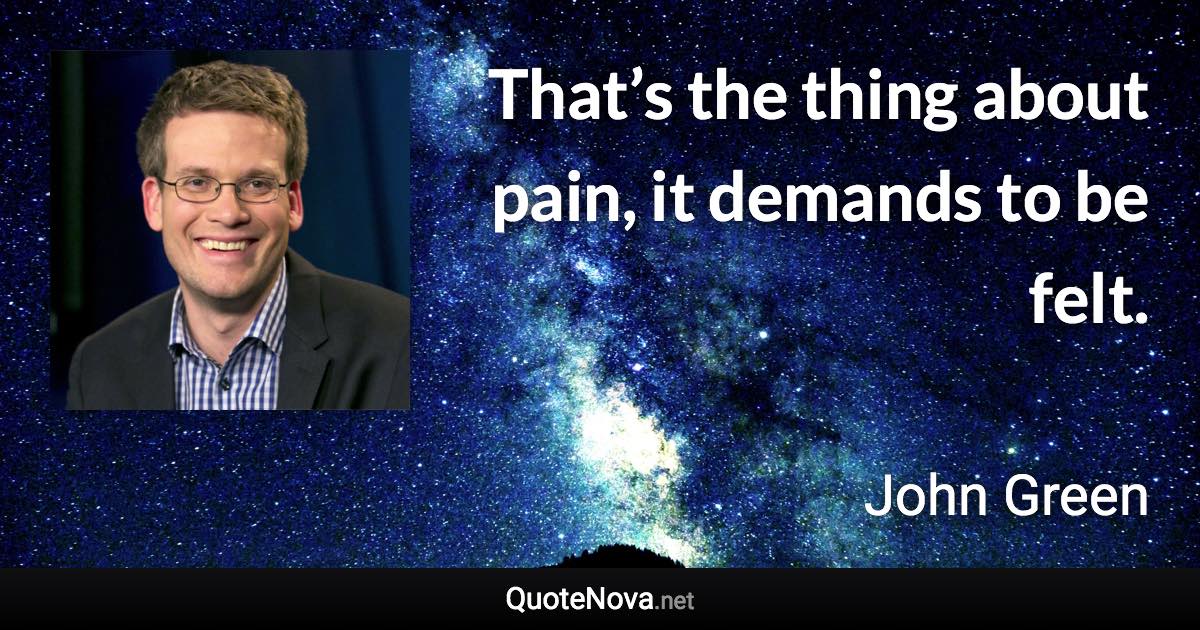 That’s the thing about pain, it demands to be felt. - John Green quote