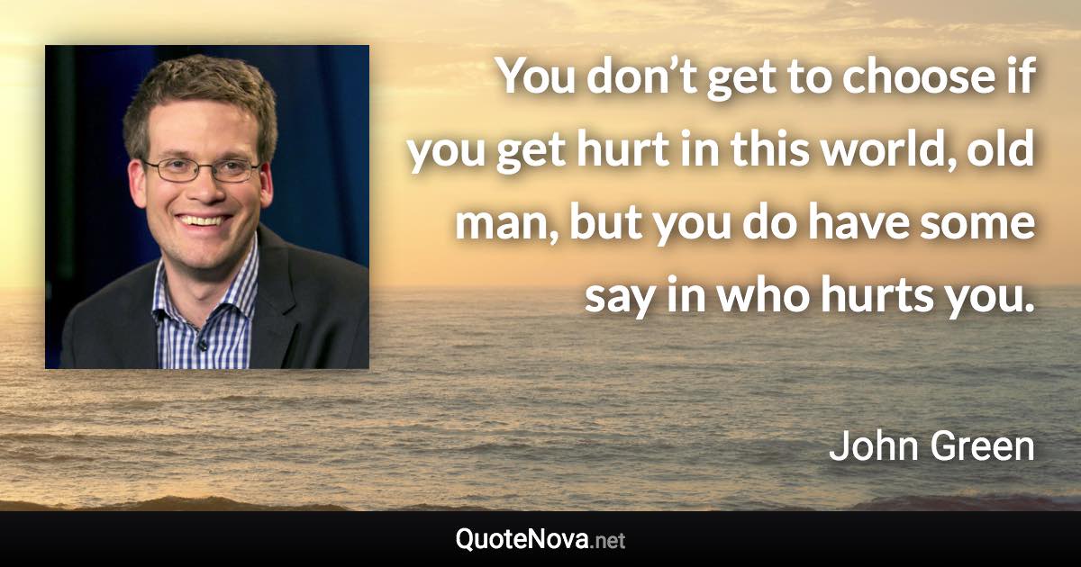 You don’t get to choose if you get hurt in this world, old man, but you do have some say in who hurts you. - John Green quote