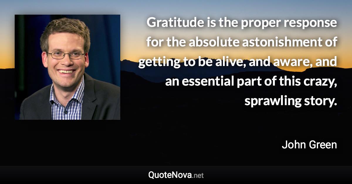 Gratitude is the proper response for the absolute astonishment of getting to be alive, and aware, and an essential part of this crazy, sprawling story. - John Green quote