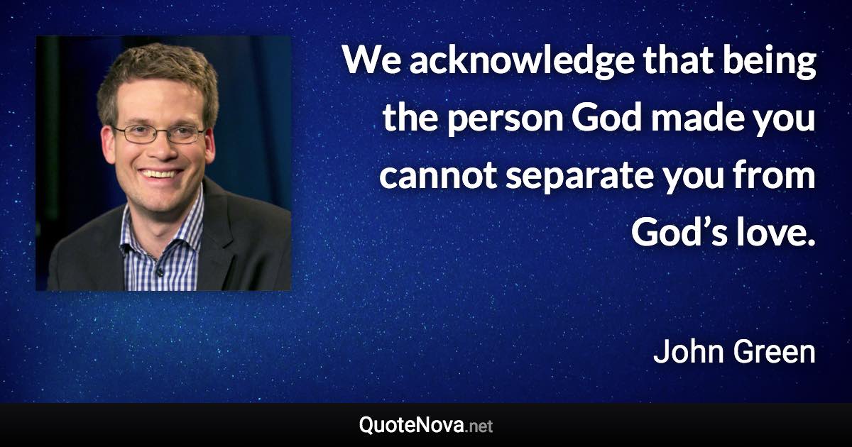 We acknowledge that being the person God made you cannot separate you from God’s love. - John Green quote