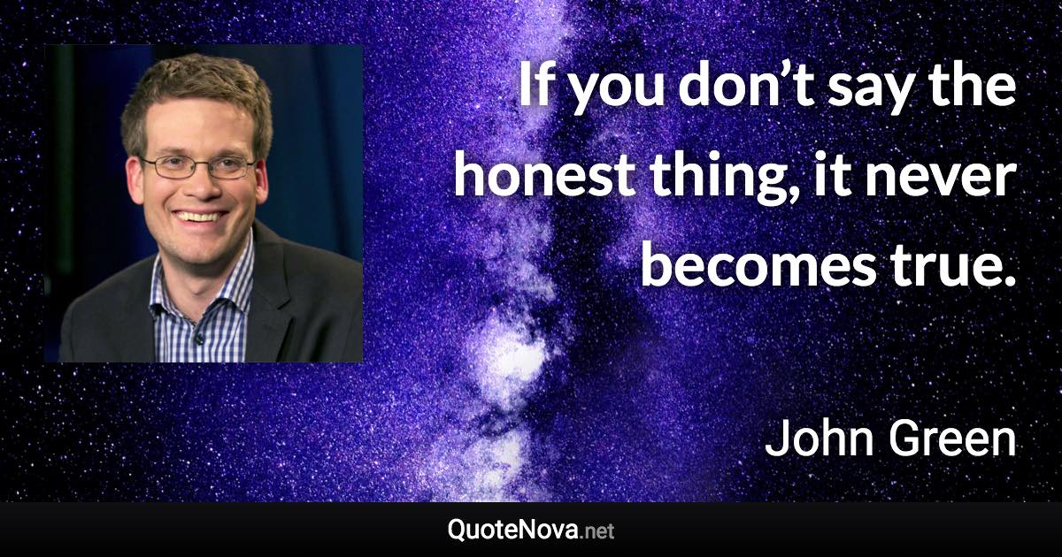 If you don’t say the honest thing, it never becomes true. - John Green quote