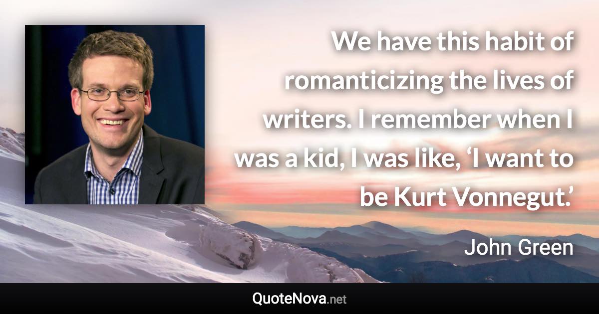 We have this habit of romanticizing the lives of writers. I remember when I was a kid, I was like, ‘I want to be Kurt Vonnegut.’ - John Green quote