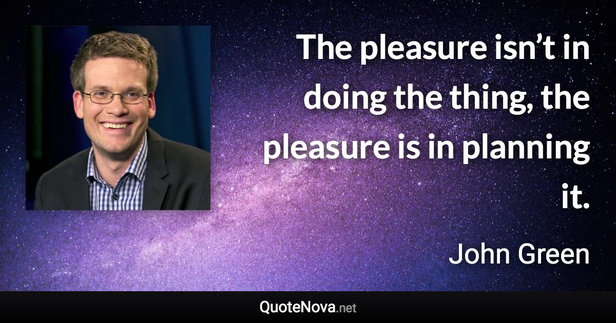 The pleasure isn’t in doing the thing, the pleasure is in planning it. - John Green quote