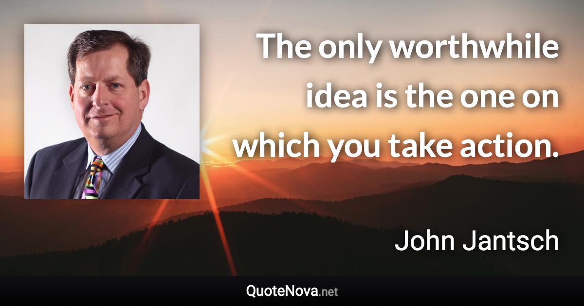 The only worthwhile idea is the one on which you take action. - John Jantsch quote