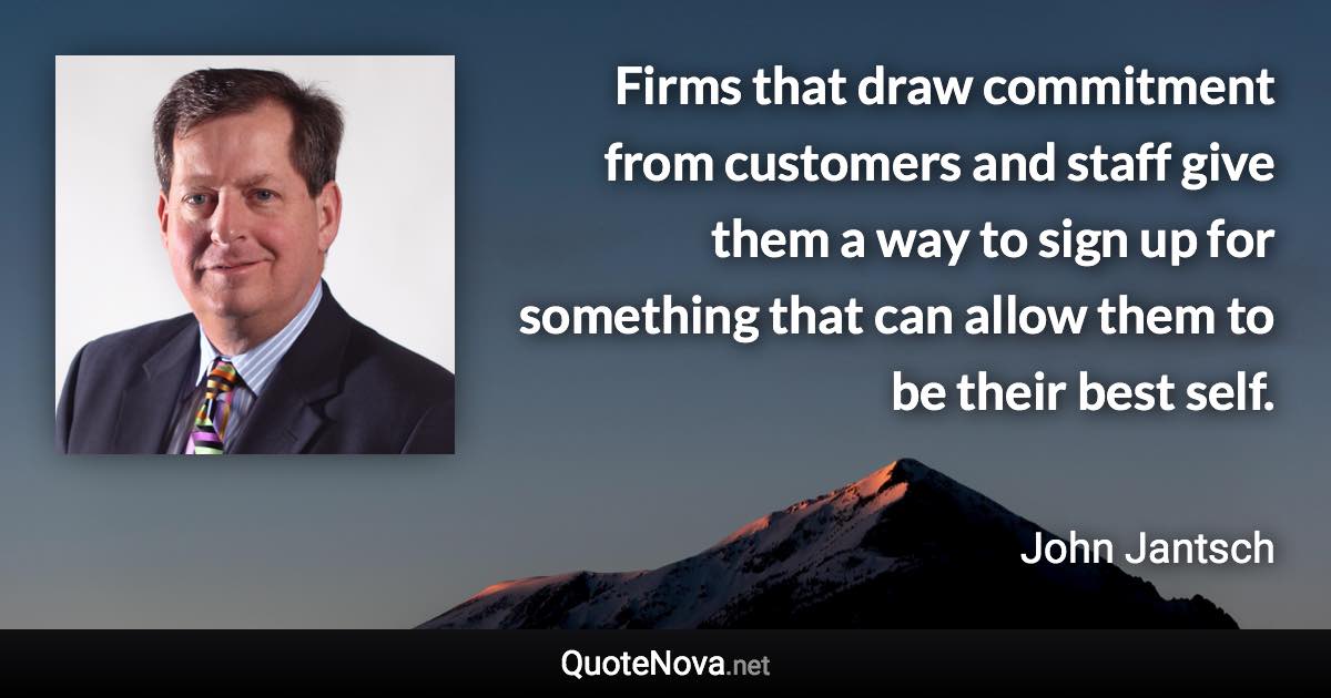 Firms that draw commitment from customers and staff give them a way to sign up for something that can allow them to be their best self. - John Jantsch quote
