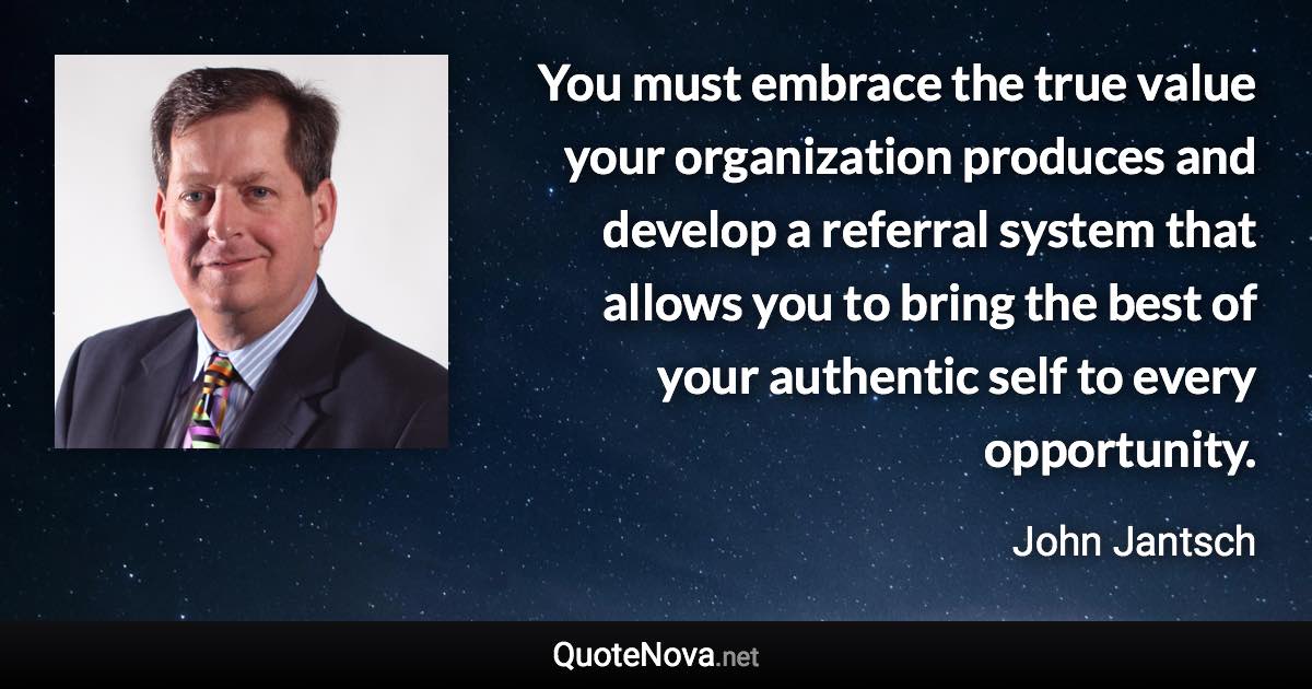 You must embrace the true value your organization produces and develop a referral system that allows you to bring the best of your authentic self to every opportunity. - John Jantsch quote