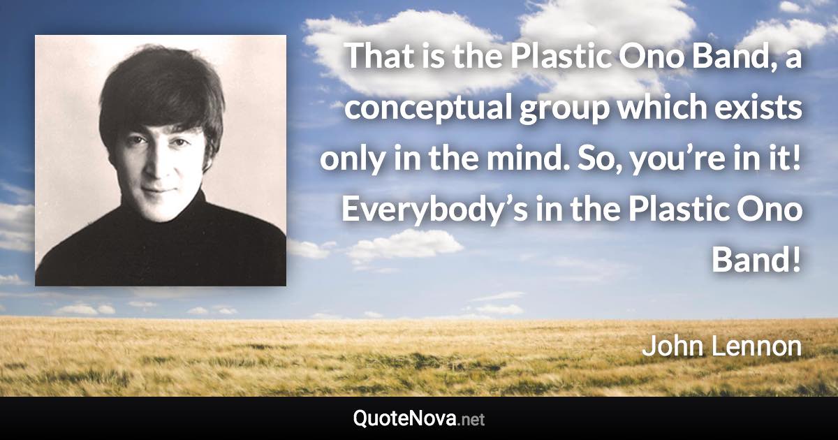 That is the Plastic Ono Band, a conceptual group which exists only in the mind. So, you’re in it! Everybody’s in the Plastic Ono Band! - John Lennon quote