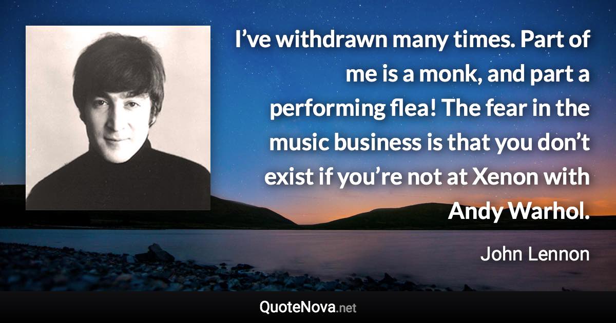 I’ve withdrawn many times. Part of me is a monk, and part a performing flea! The fear in the music business is that you don’t exist if you’re not at Xenon with Andy Warhol. - John Lennon quote