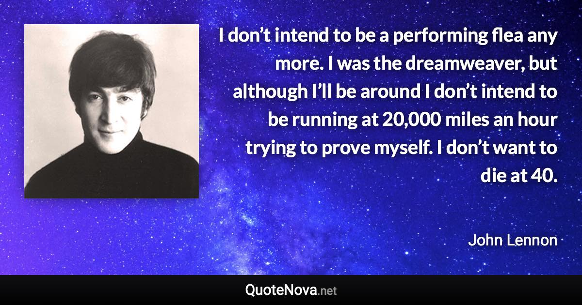 I don’t intend to be a performing flea any more. I was the dreamweaver, but although I’ll be around I don’t intend to be running at 20,000 miles an hour trying to prove myself. I don’t want to die at 40. - John Lennon quote