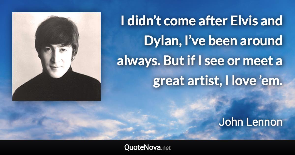 I didn’t come after Elvis and Dylan, I’ve been around always. But if I see or meet a great artist, I love ’em. - John Lennon quote