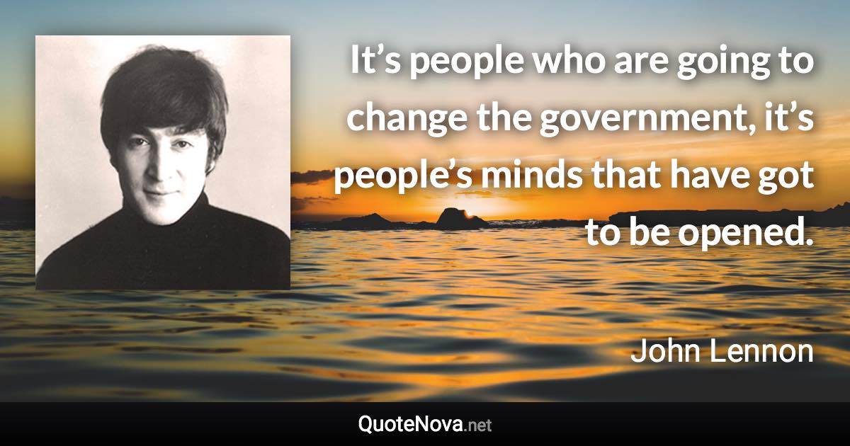 It’s people who are going to change the government, it’s people’s minds that have got to be opened. - John Lennon quote