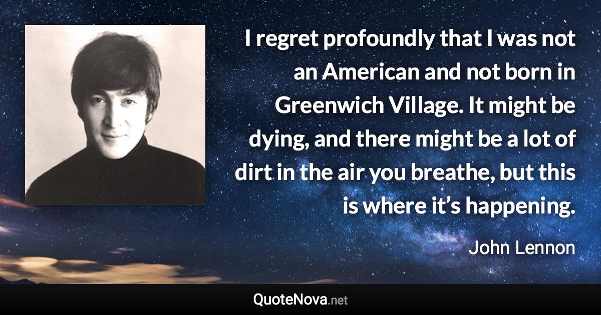 I regret profoundly that I was not an American and not born in Greenwich Village. It might be dying, and there might be a lot of dirt in the air you breathe, but this is where it’s happening. - John Lennon quote