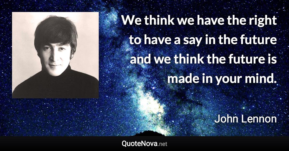 We think we have the right to have a say in the future and we think the future is made in your mind. - John Lennon quote