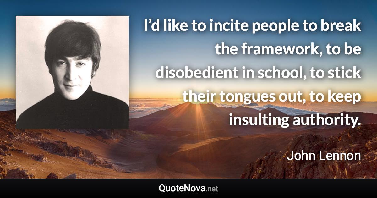 I’d like to incite people to break the framework, to be disobedient in school, to stick their tongues out, to keep insulting authority. - John Lennon quote