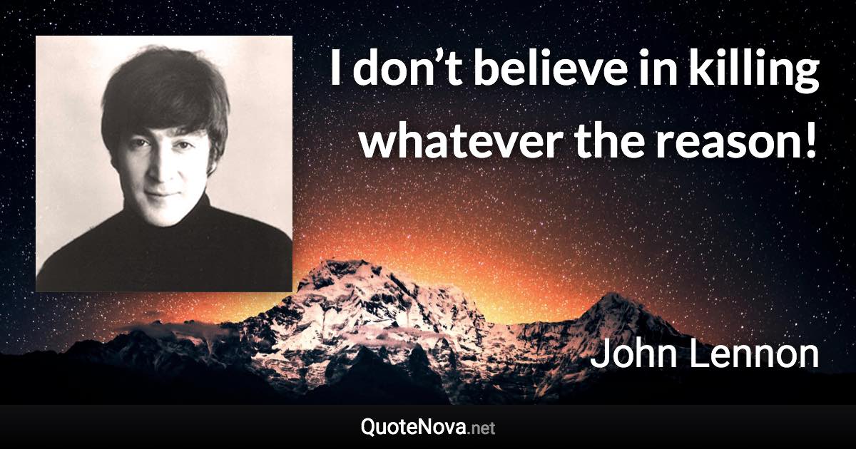 I don’t believe in killing whatever the reason! - John Lennon quote