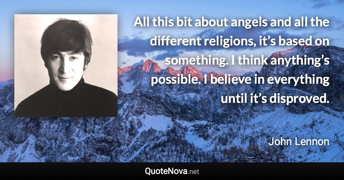 All this bit about angels and all the different religions, it’s based on something. I think anything’s possible. I believe in everything until it’s disproved. - John Lennon quote