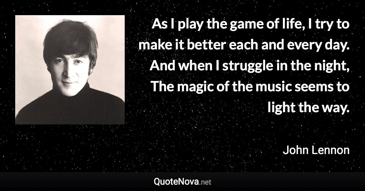 As I play the game of life, I try to make it better each and every day. And when I struggle in the night, The magic of the music seems to light the way. - John Lennon quote