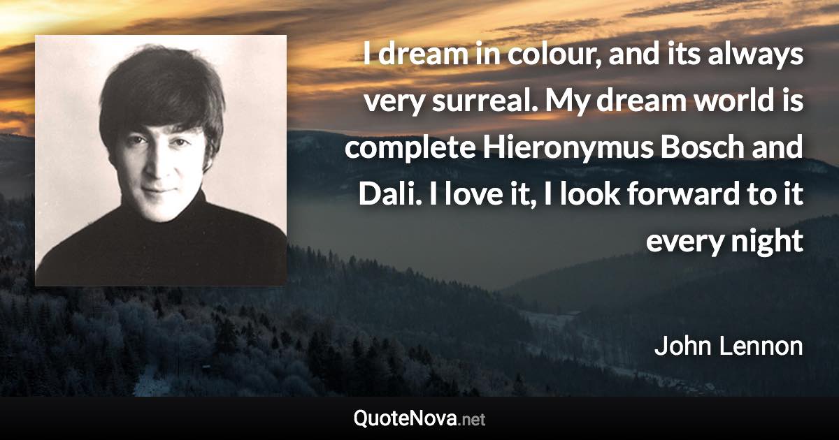 I dream in colour, and its always very surreal. My dream world is complete Hieronymus Bosch and Dali. I love it, I look forward to it every night - John Lennon quote