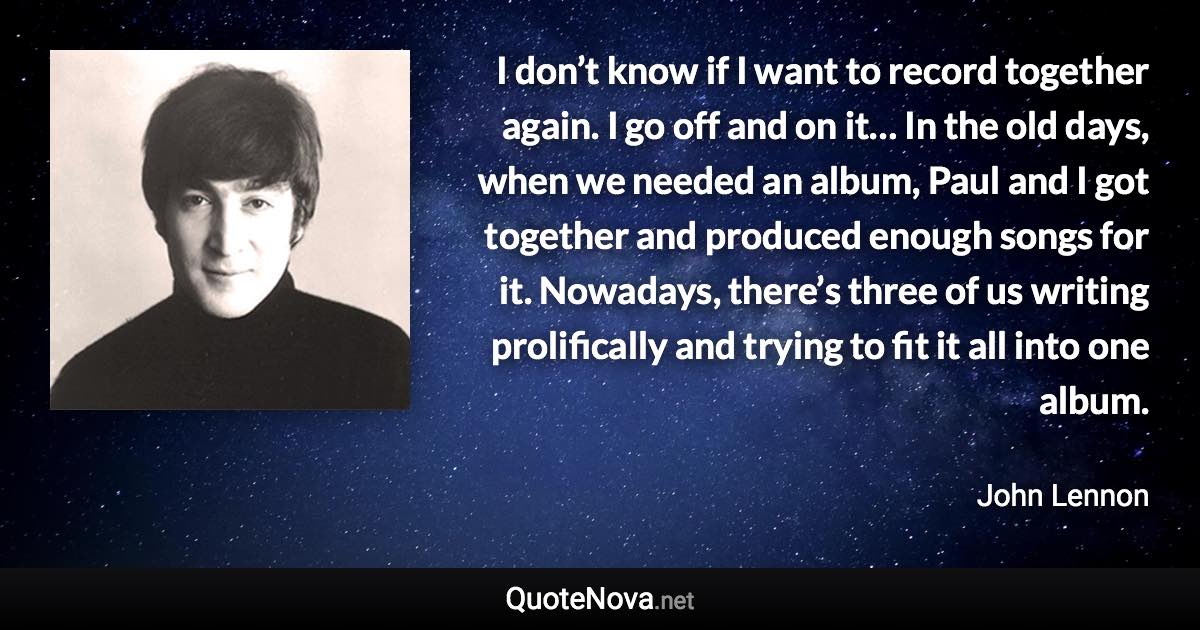 I don’t know if I want to record together again. I go off and on it… In the old days, when we needed an album, Paul and I got together and produced enough songs for it. Nowadays, there’s three of us writing prolifically and trying to fit it all into one album. - John Lennon quote