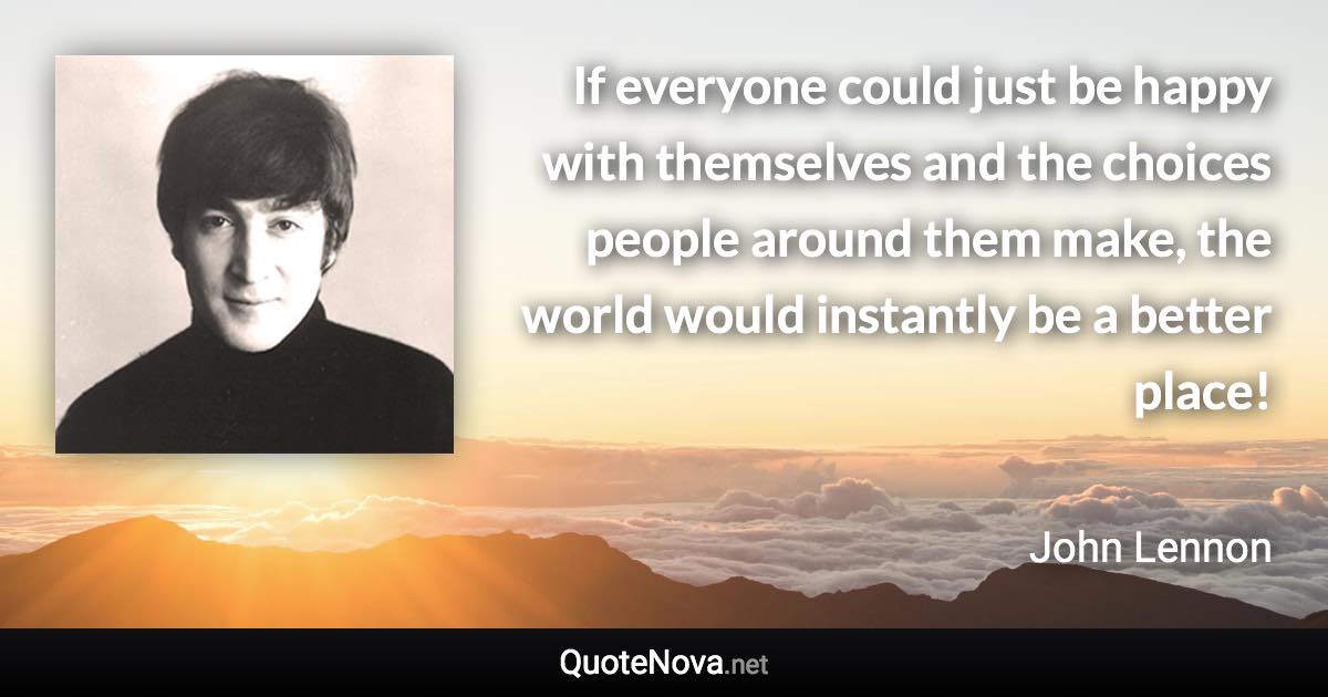 If everyone could just be happy with themselves and the choices people around them make, the world would instantly be a better place! - John Lennon quote