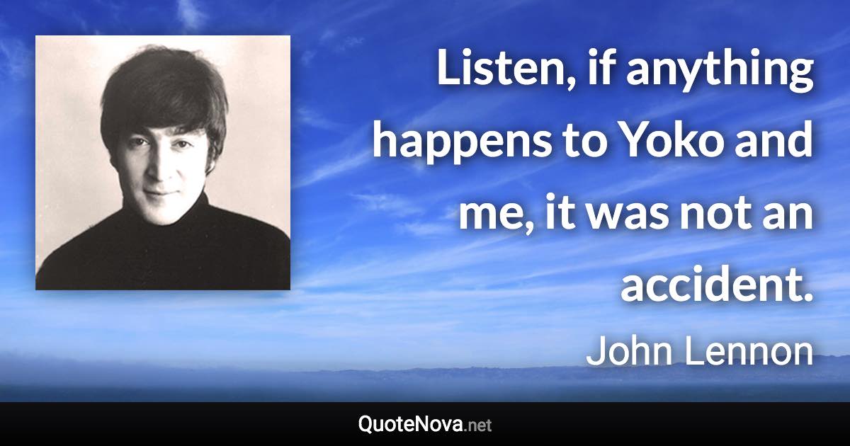 Listen, if anything happens to Yoko and me, it was not an accident. - John Lennon quote