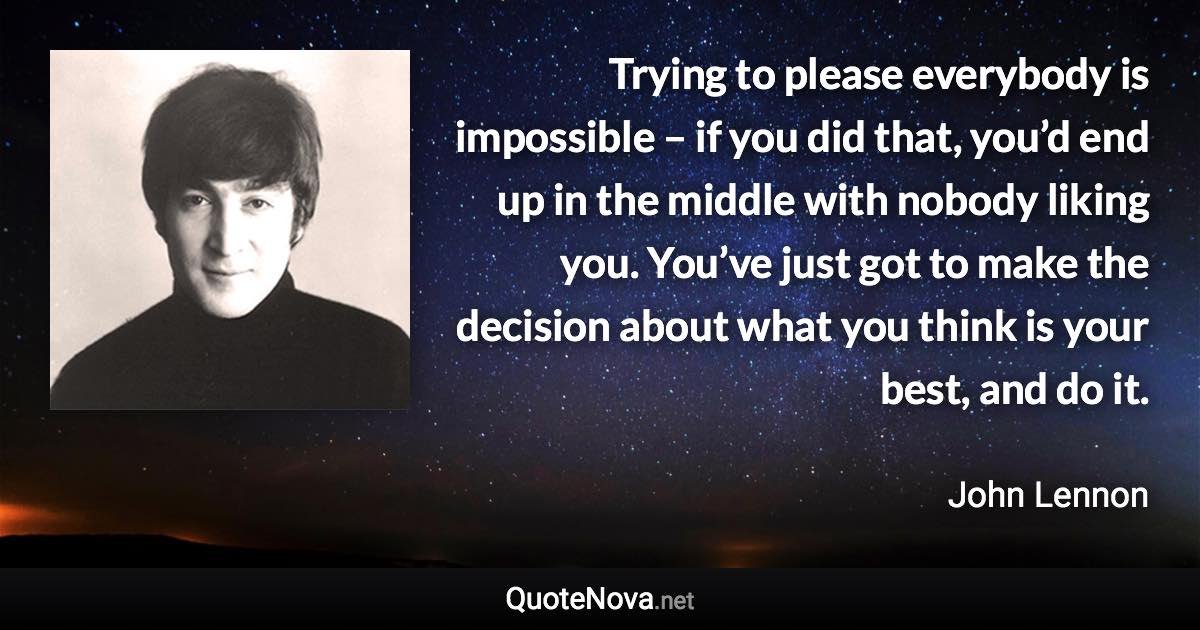 Trying to please everybody is impossible – if you did that, you’d end up in the middle with nobody liking you. You’ve just got to make the decision about what you think is your best, and do it. - John Lennon quote