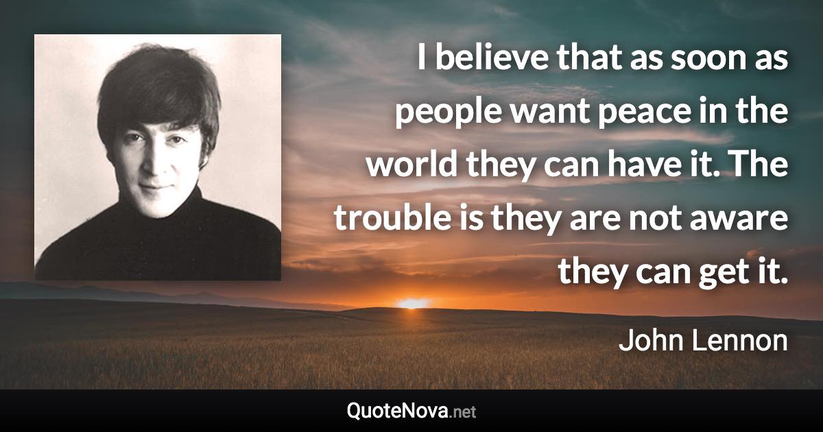 I believe that as soon as people want peace in the world they can have it. The trouble is they are not aware they can get it. - John Lennon quote